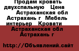 Продам кровать двухспальную › Цена ­ 5 500 - Астраханская обл., Астрахань г. Мебель, интерьер » Кровати   . Астраханская обл.,Астрахань г.